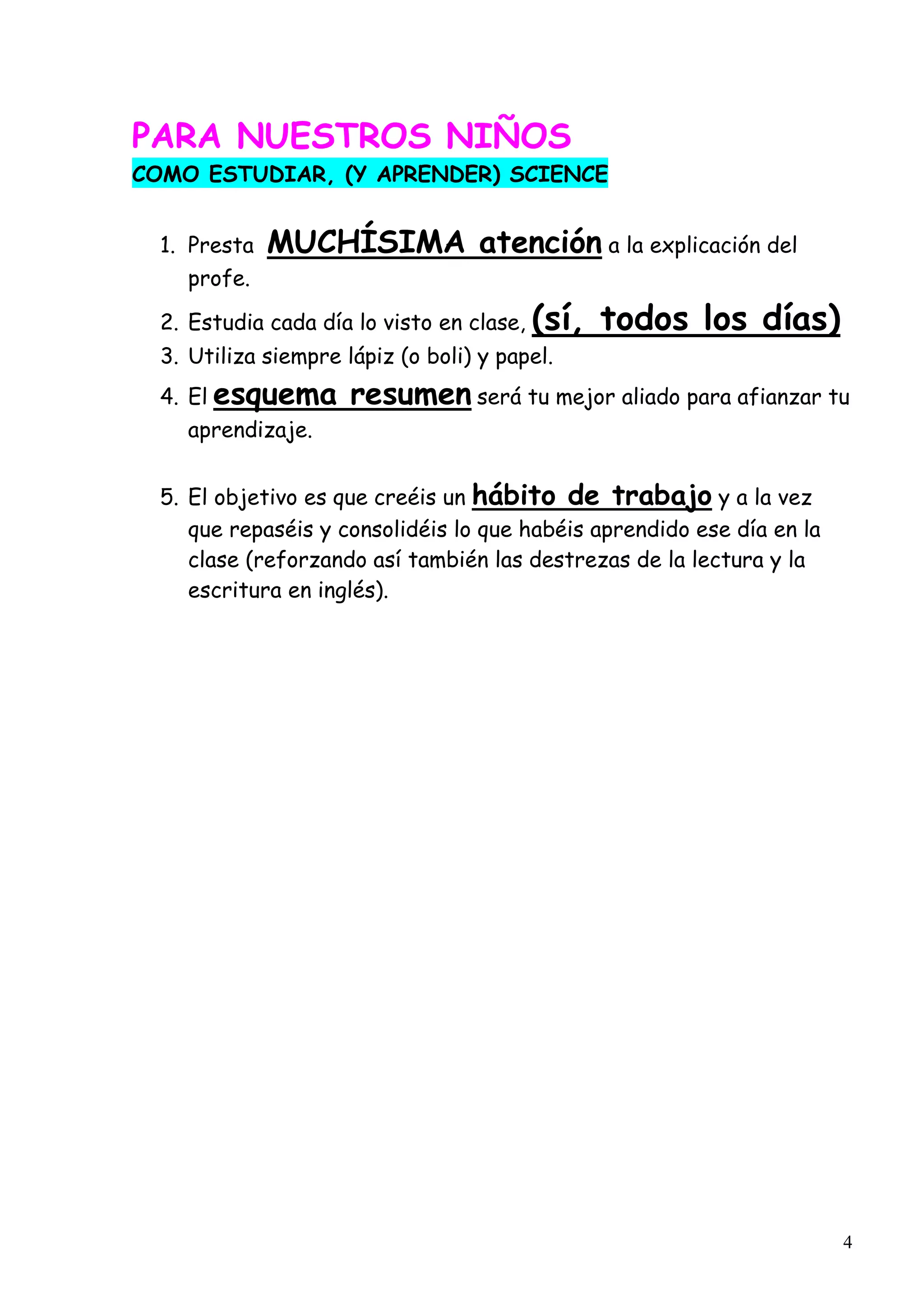 4
PARA NUESTROS NIÑOS
COMO ESTUDIAR, (Y APRENDER) SCIENCE
1. Presta MUCHÍSIMA atención a la explicación del
profe.
2. Estudia cada día lo visto en clase, (sí, todos los días)
3. Utiliza siempre lápiz (o boli) y papel.
4. El esquema resumen será tu mejor aliado para afianzar tu
aprendizaje.
5. El objetivo es que creéis un hábito de trabajo y a la vez
que repaséis y consolidéis lo que habéis aprendido ese día en la
clase (reforzando así también las destrezas de la lectura y la
escritura en inglés).
 