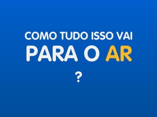 COMO TUDO ISSO VAI
PARA O AR
?
 