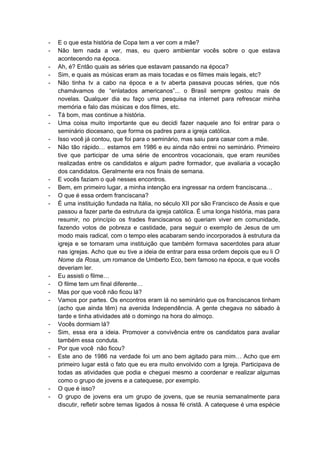 ­ E o que esta história de Copa tem a ver com a mãe? 
­ Não tem nada a ver, mas, eu quero ambientar vocês sobre o que estava                           
acontecendo na época. 
­ Ah, é? Então quais as séries que estavam passando na época? 
­ Sim, e quais as músicas eram as mais tocadas e os filmes mais legais, etc? 
­ Não tinha tv a cabo na época e a tv aberta passava poucas séries, que nós                               
chamávamos de “enlatados americanos”... o Brasil sempre gostou mais de                   
novelas. Qualquer dia eu faço uma pesquisa na internet para refrescar minha                       
memória e falo das músicas e dos filmes, etc. 
­ Tá bom, mas continue a história. 
­ Uma coisa muito importante que eu decidi fazer naquele ano foi entrar para o                           
seminário diocesano, que forma os padres para a igreja católica. 
­ Isso você já contou, que foi para o seminário, mas saiu para casar com a mãe. 
­ Não tão rápido… estamos em 1986 e eu ainda não entrei no seminário. Primeiro                           
tive que participar de uma série de encontros vocacionais, que eram reuniões                       
realizadas entre os candidatos e algum padre formador, que avaliaria a vocação                       
dos candidatos. Geralmente era nos finais de semana. 
­ E vocês faziam o quê nesses encontros. 
­ Bem, em primeiro lugar, a minha intenção era ingressar na ordem franciscana… 
­ O que é essa ordem franciscana? 
­ É uma instituição fundada na Itália, no século XII por são Francisco de Assis e que                               
passou a fazer parte da estrutura da igreja católica. É uma longa história, mas para                             
resumir, no princípio os frades franciscanos só queriam viver em comunidade,                     
fazendo votos de pobreza e castidade, para seguir o exemplo de Jesus de um                           
modo mais radical, com o tempo eles acabaram sendo incorporados à estrutura da                         
igreja e se tornaram uma instituição que também formava sacerdotes para atuar                       
nas igrejas. Acho que eu tive a ideia de entrar para essa ordem depois que eu li ​O                                   
Nome da Rosa​, um romance de Umberto Eco, bem famoso na época, e que vocês                             
deveriam ler. 
­ Eu assisti o filme… 
­ O filme tem um final diferente… 
­ Mas por que você não ficou lá? 
­ Vamos por partes. Os encontros eram lá no seminário que os franciscanos tinham                         
(acho que ainda têm) na avenida Independência. A gente chegava no sábado à                         
tarde e tinha atividades até o domingo na hora do almoço. 
­ Vocês dormiam lá? 
­ Sim, essa era a ideia. Promover a convivência entre os candidatos para avaliar                         
também essa conduta. 
­ Por que você  não ficou? 
­ Este ano de 1986 na verdade foi um ano bem agitado para mim… Acho que em                               
primeiro lugar está o fato que eu era muito envolvido com a Igreja. Participava de                             
todas as atividades que podia e cheguei mesmo a coordenar e realizar algumas                         
como o grupo de jovens e a catequese, por exemplo. 
­ O que é isso? 
­ O grupo de jovens era um grupo de jovens, que se reunia semanalmente para                           
discutir, refletir sobre temas ligados à nossa fé cristã. A catequese é uma espécie                           
 