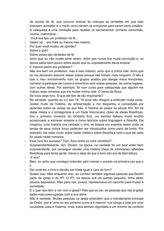 de escola de fé, que procura ensinar às crianças as verdades em que elas                           
precisam acreditar e o modo como devem se comportar para serem bons cristãos.                         
A catequese é uma condição para receber os sacramentos: primeira comunhão,                     
crisma, matrimônio… 
­  Você era tipo um professor de fé… 
­ Vejam só… era mais ou menos isso mesmo. 
­ Por quer você mudou de opinião? 
­ Sobre o quê? 
­ Sobre essas tais verdades de fé. 
­ Acho que eu não mudei tanto assim. Acho que nunca tive muita convicção e, na                             
época sabia bem pouco sobre aquilo que eu supostamente devia ensinar. 
­ E mesmo assim era professor? 
­ Não era bem um professor, mas é isso mesmo, acho que a crítica vale. Acho que                               
só me deixavam assumir essas coisas porque não tinham mais ninguém. O fato é                           
que o meu envolvimento com os grupos acabou por alargar meus horizontes,                       
comecei a participar de cursos e encontros com outras pessoas, de outros lugares,                         
com outras ideias. Por exemplo, foi num curso para catequistas que alguém me                         
indicou esse romance que iria mudar minha vida, ​O nome da Rosa. 
­ De novo esse livro. O que ele tem de tão importante? 
­ Na verdade, quando eu o li aos 18, 19 anos não cheguei a entender muita coisa.                               
Gostei muito da história, da ambientação e me despertou a curiosidade por                       
aprender sobre as coisas de que fala. A história se passa no século XIV, fim da                               
idade média e o protagonista é um frade franciscano cheio de ideias filosóficas.                         
Era o primeiro romance do Umberto Eco, um escritor italiano muito erudito                       
acostumado a escrever ensaios e livros teóricos sobre linguagem e filosofia. Ele                       
imaginou uma história (na verdade o livro se baseia em eventos reais) onde os                           
temas de seus outros livros poderiam ser introduzidos como pano de fundo. Por                         
exemplo, ele sabe muito sobre idade média e sobre filosofia e tudo o que ele sabe                               
foi usado neste romance. 
­ Esse livro fez sucesso? Tipo, ficou entre os mais vendidos? 
­ Surpreendentemente, sim. Diziam, na época, na verdade foi um ​best seller bem                       
surpreendente, por conseguir vender uma história cheia de intrincadas reflexões                   
filosóficas para tanta gente. Havia a ideia de que o livro não era de fácil leitura.  
­  E era? 
­ Bem, eu acho que consegui entender pelo menos o enredo na primeira vez que o                             
li. 
­ Daí você leu o livro e decidiu ser frade igual o cara do livro? 
­ Quase isso. Mas enquanto isso, eu conheci também algumas pessoas que faziam                       
parte da igreja e do PT. O PT, na época, era um partido pequeno, tinha eleito                               
poucos deputados. Mas para nós, jovens, representava um caminho para mudar a                       
sociedade. 
­ E o que isso tem a ver com a igreja? Pelo que eu sei, as pessoas que vão à igreja                                       
estão mais preocupadas com a sua alma. 
­ Não é verdade. Muitas pessoas na igreja entendem que o mandamento principal                       
de Cristo, que é “ame ao seu próximo como a ti mesmo” nos obriga a lutar por uma                                   
sociedade justa e fraterna, onde todos tenham dignidade e um mínimo de conforto                         
 