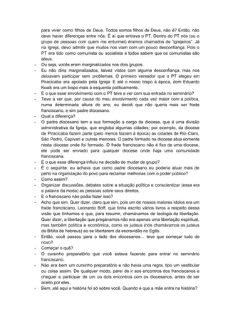 para viver como filhos de Deus. Todos somos filhos de Deus, não é? Então, não                             
deve haver diferenças entre nós. É aí que entrava o PT. Dentro do PT nós (ou o                                 
grupo de pessoas com quem me enturmei) éramos chamados de “igrejeiros”. Já                       
na Igreja, devo admitir que muitos nos viam com um pouco desconfiança. Pois o                           
PT era tido como comunista ou socialista e todos sabem que os comunistas são                           
ateus. 
­ Ou seja, vocês eram marginalizados nos dois grupos. 
­ Eu não diria marginalizados, talvez vistos com alguma desconfiança, mas nos                     
deixavam participar sem problemas. O primeiro vereador que o PT elegeu em                       
Piracicaba era apoiado pela Igreja. E até o nosso bispo à época, dom Eduardo                           
Koaik era um bispo mais à esquerda politicamente. 
­ E o que esse envolvimento com o PT teve a ver com sua entrada no seminário? 
­ Teve a ver que, por causa do meu envolvimento cada vez maior com a política,                             
numa determinada altura do ano, eu decidi que não queria mais ser frade                         
franciscano, e sim padre diocesano. 
­ Qual a diferença? 
­ O padre diocesano tem a sua formação a cargo da diocese, que é uma divisão                             
administrativa da Igreja, que engloba algumas cidades; por exemplo, da diocese                     
de Piracicaba fazem parte (pelo menos faziam à época) as cidades de Rio Claro,                           
São Pedro, Capivari e outras menores. O padre formado na diocese atua somente                         
nesta diocese onde foi formado. O frade franciscano não é fixo de uma diocese,                           
ele pode ser enviado para qualquer diocese onde haja uma comunidade                     
franciscana. 
­ E o que essa diferença influiu na decisão de mudar de grupo? 
­ É o seguinte: eu achava que como padre diocesano eu poderia atuar mais de                           
perto na organização do povo para reclamar melhorias com o poder público? 
­ Como assim? 
­ Organizar discussões, debates sobre a situação política e conscientizar (essa era                     
a palavra da moda) as pessoas sobre seus direitos. 
­ E o franciscano não podia fazer isso? 
­ Acho que sim. Quer dizer, claro que sim, pois um de nossos maiores ídolos era um                               
frade franciscano, Leonardo Boff, que tinha escrito vários livros a respeito dessa                       
visão que tínhamos e que, para resumir, chamávamos de teologia da libertação.                       
Quer dizer, a libertação que pregávamos não era apenas uma libertação espiritual,                       
mas também política e econômica, como os judeus (nós chamávamos os judeus                       
da Bíblia de hebreus) ao se libertarem da escravidão no Egito.  
­ Então, você passou para o lado dos diocesanos… teve que começar tudo de                         
novo? 
­ Começar o quê? 
­ O cursinho preparatório que você estava fazendo para entrar no seminário                     
franciscano. 
­ Não era bem um cursinho preparatório e não havia uma regra, tipo um vestibular                           
ou coisa assim. De qualquer modo, parei de ir aos encontros dos franciscanos e                           
cheguei a participar de um ou dois encontros com os diocesanos, antes de ser                           
aceito por eles. 
­ Bem, até aqui a história foi só sobre você. Quando é que a mãe entra na história? 
 