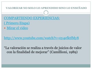 VALORIZAR NO SOLO LO APRENDIDO SINO LO ENSEÑADO
COMPARTIENDO EXPERIENCIAS:
( Primero Etapa)
 Mirar el video
http://www.youtube.com/watch?v=0y4efktfMy8
“La valoración se realiza a través de juicios de valor
con la finalidad de mejorar” (Camillioni, 1989)
 