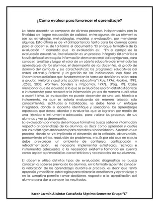 Karen Jazmín Alcántar Castañeda Séptimo Semestre Grupo “C”
¿Cómo evaluar para favorecer el aprendizaje?
La tarea docente se compone de diversos procesos indispensables con la
finalidad de lograr educación de calidad, entre algunos de sus elementos
son las estrategias, metodologías, modelos y evaluación, por mencionar
algunas. Esta última es de vital importancia tanto para los alumnos como
para el docente, de tal forma el documento “El enfoque formativo de la
evaluación 1” comenta que la evaluación es: “En el campo de la
evaluación educat iva, la evaluación es un proceso integral y sist emático a
t ravésdel cual se recopila informacióndemanera metódicay rigurosa, para
conocer, analizar y juzgar el valor de un objet o educat ivo det erminado: los
aprendizajes de los alumnos, el desempeño de los docent es, el grado de
dominio del currículo y sus caract erísticas; los programas educat ivos del
orden est atal y federal, y la gest ión de las inst ituciones, con base en
lineamientos definidos que fundamentanla t oma de decisiones orient adas
a ayudar, mejorar y ajust ar la acción educat iva” (Ruiz, 1996; Hopkins, 1998;
JCSEE, 2003; Worthen, Sanders y Fitzpatrick, 1997). (Pág. 19). Cabe
mencionar que de acuerdo a lo que se evaluará se usarán distintastécnicas
e instrumentos para recolectar la información ya sea de manera cualitativa
o cuantitativa. La evaluación no puede depender de una sola técnica o
instrumento, ya que se estaría evaluando de manera aislada, solo
conocimientos, actitudes o habilidades, se debe tener un enfoque
integrador, donde el docente identifique y seleccione los aprendizajes
esperados que desea abordar y evaluar los que se lograron por medio de
una técnica o instrumento adecuado, para valorar los procesos de sus
alumnos y ver su desempeño.
La evaluación por medio del enfoque formativo busca obtener información
respecto al aprendizaje de los alumnos, es decir como aprenden y cuáles
son las estrategiasadecuadas para atendersus necesidades. Además es un
proceso donde se ve implicada el desarrollo de la reflexión, observación,
pensamiento crítico, resolución de problemas, etc. Es por ello que en el aula
debe prevalecer un ambiente de confianza, participación y
retroalimentación, es necesario implementar estrategias, técnicas e
instrumentos adecuados a la necesidad existente tomando en cuenta
como aspecto primordial las características y necesidades de sus alumnos.
El docente utiliza distintos tipos de evaluación: diagnóstica se busca
conocer los saberes previos de los alumnos, en la formativapermite conocer
la valoración de los aprendizajes durante el proceso, es decir que tanto
aprendió y modificar estrategias para reforzar la enseñanza y aprendizaje y
en la sumativa permite tomar decisiones respecto a la acreditación del
alumno para dar a conocer los resultados.
 