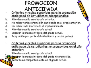 PROMOCION ANTICIPADA Criterios y reglas sugeridas para la promoción anticipada de estudiantes excepcionales : Alto desempeño en el grado anterior. No haber tenido promoción anticipada en el grado anterior. No haber sido sancionado disciplinariamente. Alto desempeño en el grado actual. Superar la prueba integral del grado actual. Aceptación por parte del estudiante y de sus padres. Criterios y reglas sugeridas para la promoción anticipada de estudiantes no promovidos en el año anterior : Alto desempeño en el grado actual. Superar la prueba integral del grado no promovido. Tener buen comportamiento en el grado actual. 