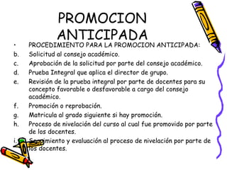 PROMOCION ANTICIPADA PROCEDIMIENTO PARA LA PROMOCION ANTICIPADA: Solicitud al consejo académico. Aprobación de la solicitud por parte del consejo académico. Prueba Integral que aplica el director de grupo. Revisión de la prueba integral por parte de docentes para su concepto favorable o desfavorable a cargo del consejo académico. Promoción o reprobación. Matricula al grado siguiente si hay promoción. Proceso de nivelación del curso al cual fue promovido por parte de los docentes. Seguimiento y evaluación al proceso de nivelación por parte de los docentes. 
