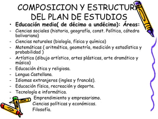 COMPOSICION Y ESTRUCTURA DEL PLAN DE ESTUDIOS Educación media( de décimo a undécimo): Áreas: Ciencias sociales (historia, geografía, const. Política, cátedra bolivariana) Ciencias naturales (biología, física y química) Matemáticas ( aritmética, geometría, medición y estadística y probabilidad ) Artística (dibujo artístico, artes plásticas, arte dramático y música) Educación ética y religiosa. Lengua Castellana. Idiomas extranjeros (ingles y francés). Educación física, recreación y deporte. Tecnología e informática. -  Emprendimiento y empresarismo. Ciencias políticas y económicas. Filosofía. 