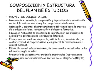 COMPOSICION Y ESTRUCTURA DEL PLAN DE ESTUDIOS PROYECTOS OBLIGATORIOS: Democracia: el estudio, la comprensión y la practica de la constitución nacional, la instrucción cívica y las competencias ciudadanas. Recreación y deporte: el aprovechamiento del tiempo libre, la practica de la educación física, la recreación y el deporte formativo. Educación Ambiental: la enseñanza de la protección del ambiente, la ecología y la protección de los recursos naturales. Ética y valores: la educación para la justicia, la paz, la solidaridad, la confraternidad, el cooperativismo y, en general, la formación en los valores humanos. Educación sexual: educación sexual, de acuerdo a las necesidades de los educandos según su edad. Prevención de desastres y atención de emergencias (hasta noveno). Proyecto para dar cumplimiento al servicio social obligatorio.(10 y 11)  