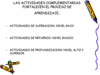 LAS ACTIVIDADES COMPLEMENTARIAS FORTALECEN EL PROCESO DE APRENDIZAJE . ACTIVIDADES DE SUPERACION= NIVEL BAJO ACTIVIDADES DE REFUERZO= NIVEL BASICO ACTIVIDADES DE PROFUNDIZACION: NIVEL ALTO Y SUPERIOR. 