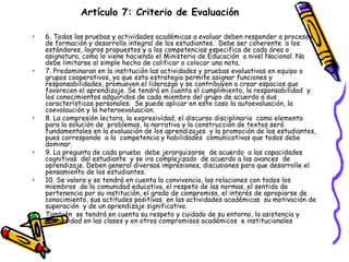 Artículo 7: Criterio de Evaluación   6. Todas las pruebas y actividades académicas a evaluar deben responder a procesos de formación y desarrollo integral de los estudiantes.  Debe ser coherente  a los estándares, logros propuestos y a las competencias especifica de cada área o asignatura, como lo viene haciendo el Ministerio de Educación  a nivel Nacional. No debe limitarse al simple hecho de calificar o colocar una nota. 7. Predominaran en la institución las actividades y pruebas evaluativas en equipo o  grupos cooperativos, ya que esta estrategia permite asignar funciones y responsabilidades, promueven el liderazgo y se contribuyen a crear espacios que favorecen el aprendizaje. Se tendrá en cuenta el cumplimiento, la responsabilidad  y los conocimientos adquiridos de cada miembro del grupo de acuerdo a sus características personales.  Se puede aplicar en este caso la autoevaluación, la coevalaución y la heteroevaluacion. 8. La compresión lectora, la expresividad, el discurso disciplinario  como elemento  para la solución de  problemas, la narrativa y la construcción de textos será  fundamentales en la evaluación de los aprendizajes  y la promoción de los estudiantes, pues corresponde  a la  competencia y habilidades  comunicativas que todos debe  dominar. 9. La pregunta de cada prueba  debe jerarquizarse  de acuerdo  a las capacidades cognitivas  del estudiante  y se ira complejizado  de acuerdo a las avances  de aprendizaje. Deben general diversas impresiones, discusiones para que desarrolle el pensamiento de los estudiantes. 10. Se valora y se tendrá en cuenta la convivencia, las relaciones con todos los miembros  de la comunidad educativa, el respeto de las normas, el sentido de pertenencia por su institución, el grado de compromiso, el interés de apropiarse de conocimiento, sus actitudes positivas  en las actividades académicas  su motivación de superación  y de un aprendizaje significativo. También  se tendrá en cuenta su respeto y cuidado de su entorno, la asistencia y puntualidad en las clases y en otros compromisos académicos  e institucionales   