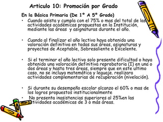 Articulo 10: Promoción por Grado En la Básica Primaria (De 1º A 5º Grado) Cuando asista y cumpla con el 75% o mas del total de las actividades académicas propuestas en la Institución, mediante las áreas  y asignaturas durante el año. Cuando al finalizar el año lectivo haya obtenido una valoración definitiva en todas sus áreas, asignaturas y proyectos de Aceptable, Sobresaliente o Excelente. Si el terminar el año lectivo solo presente dificultad o haya obtenido una valoración definitiva reprobatoria (I) en una o dos áreas y hasta tres áreas, siempre que en este ultimo caso, no se incluya matemática y leguaje. realizara  actividades complementarias de recuperación (nivelación). Si durante su desempeño escolar alcanzo el 60% o mas de los logros propuestos institucionalmente No presenta inasistencias superiores al 25%en las actividades académicas de 3 o más áreas. 
