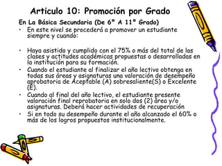 Articulo 10: Promoción por Grado En La Básica Secundaria (De 6º A 11º Grado) En este nivel se procederá a promover un estudiante siempre y cuando: Haya asistido y cumplido con el 75% o más del total de las clases y actitudes académicas propuestas o desarrolladas en la institución para su formación. Cuando el estudiante al finalizar el año lectivo obtenga en todas sus áreas y asignaturas una valoración de desempeño aprobatoria de Aceptable (A) sobresaliente(S) o Excelente (E). Cuando al final del año lectivo, el estudiante presente valoración final reprobatoria en solo dos (2) área y/o asignaturas. Deberá hacer actividades de recuperación Si en todo su desempeño durante el año alcanzado el 60% o más de los logros propuestos institucionalmente. 