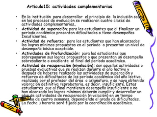 Articulo15: actividades complementarias   En la institución  para desarrollar  el principio de  la inclusión social en los procesos de evaluación se realizaran cuatro clases de actividades complementarias., Actividad de superación ; para los estudiantes que al finalizar un periodo académico presentan dificultades o tiene desempeños Insuficientes. Actividad de refuerzo ;  para los estudiantes que han alcanzados los logros mínimos propuestos en el periodo  o presentan un nivel de desempeño básico aceptable.  Actividades de Profundización:  para los estudiantes que sobrepasaron sus logros propuestos o que presentan un desempeño sobresaliente o excelente  al final del periodo académico. Actividad de recuperación (nivelación):  son aquellas actividades o pruebas evaluativas que se realizan durante el año lectivo y después de haberse realizado las actividades de superación y refuerzo de dificultades de los periodo académico del año lectivo, realizado por el profesor del área  o asignatura, y se haya obtenido valoración definitiva reprobatoria, es decir, insuficiente. Estos estudiantes  que al final mantienen desempeño insuficiente o no han alcanzado los logros mínimos deberán cumplir y desarrollar un plan de actividades de recuperación (nivelación) en un tiempo mínimo de cuatro semanas, dependiendo el grado de dificultades. La fecha u horario será fijado por la coordinación académica. 