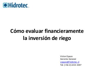 Cómo evaluar financieramente 
la inversión de riego 
Víctor Opazo 
Gerente General 
vopazo@hidrotec.cl 
Tel: (+56 2) 2215 3347 
 