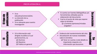 CLAVES PARA EVALUAR INFORMACIÓN EN INTERNET - SANCHEZ M
PRESTÁ ATENCIÓN A:Eltipode
publicación
 Si es
educativa/comercial/etc.
 La intensión de su
publicación
 Si es relevante para nuestra
investigación
El
destinatario
 Si la información está
dirigida al publico al cual
pertenecemos, ej:
 Alumnos
 Maestros
 Publico en general
Suprecisión
 Si cuenta con fuentes bibliográficas y/o
herramientas utilizadas para la
elaboración del documento
 Cual es el punto de vista que expone
sobre la temática
 ¿Contiene opiniones/miradas
sesgadas?
Su
Actualidad
 Evidencia del mantenimiento del sitio.
 Actualización de nuevas novedades
sobre la temática
 Tener en cuenta si este detalle es
importante respecto a la
información que buscamos
 