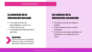 CLAVES PARA EVALUAR INFORMACIÓN EN INTERNET - SANCHEZ M
PRESTÁ ATENCIÓN A:
La extensión de la
información buscada
 Si se trata el tema con
profundidad o si solo es un
recorte del mismo.
 La claridad del ámbito del tema
que trata
Importante
Tené en cuenta tus necesidades.
Respecto a estas, ¿el texto tiene
información excesiva o escasa?
Los enlaces de la
información encontrada
 Si conduce a sitios de interés y
calidad
 Si son relevantes para nuestra
búsqueda.
 Si más que una ayuda, significan un
obstáculo en la realización de la
tarea.
 
