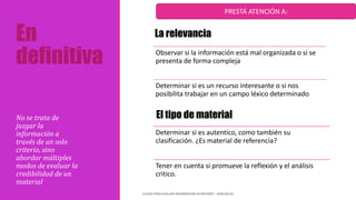 En
definitiva Observar si la información está mal organizada o si se
presenta de forma compleja
Determinar si es un recurso interesante o si nos
posibilita trabajar en un campo léxico determinado
No se trata de
juzgar la
información a
través de un solo
criterio, sino
abordar múltiples
modos de evaluar la
credibilidad de un
material
CLAVES PARA EVALUAR INFORMACIÓN EN INTERNET - SANCHEZ M
Determinar si es autentico, como también su
clasificación. ¿Es material de referencia?
Tener en cuenta si promueve la reflexión y el análisis
critico.
PRESTÁ ATENCIÓN A:
La relevancia
El tipo de material
 
