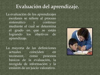 La evaluación de los aprendizajes
escolares se refiere al proceso
sistemático y continuo
mediante el cual se determina
el grado en que se están
logrando los objetivos de
aprendizaje.
La mayoría de las definiciones
actuales coinciden en
reconocer, como procesos
básicos de la evaluación, la
recogida de información y la
emisión de un juicio valorativo.
 