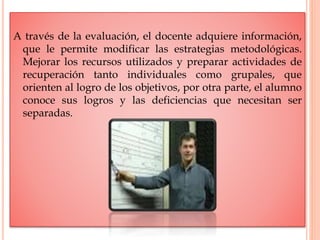 A través de la evaluación, el docente adquiere información,
que le permite modificar las estrategias metodológicas.
Mejorar los recursos utilizados y preparar actividades de
recuperación tanto individuales como grupales, que
orienten al logro de los objetivos, por otra parte, el alumno
conoce sus logros y las deficiencias que necesitan ser
separadas.
 