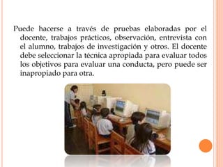 Puede hacerse a través de pruebas elaboradas por el
docente, trabajos prácticos, observación, entrevista con
el alumno, trabajos de investigación y otros. El docente
debe seleccionar la técnica apropiada para evaluar todos
los objetivos para evaluar una conducta, pero puede ser
inapropiado para otra.
 