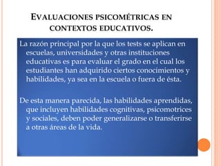 EVALUACIONES PSICOMÉTRICAS EN
CONTEXTOS EDUCATIVOS.
La razón principal por la que los tests se aplican en
escuelas, universidades y otras instituciones
educativas es para evaluar el grado en el cual los
estudiantes han adquirido ciertos conocimientos y
habilidades, ya sea en la escuela o fuera de ésta.
De esta manera parecida, las habilidades aprendidas,
que incluyen habilidades cognitivas, psicomotrices
y sociales, deben poder generalizarse o transferirse
a otras áreas de la vida.
 