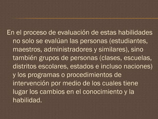 En el proceso de evaluación de estas habilidades
no solo se evalúan las personas (estudiantes,
maestros, administradores y similares), sino
también grupos de personas (clases, escuelas,
distritos escolares, estados e incluso naciones)
y los programas o procedimientos de
intervención por medio de los cuales tiene
lugar los cambios en el conocimiento y la
habilidad.
 