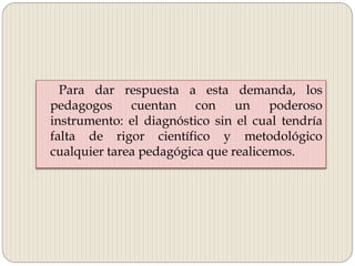 Para dar respuesta a esta demanda, los
pedagogos cuentan con un poderoso
instrumento: el diagnóstico sin el cual tendría
falta de rigor científico y metodológico
cualquier tarea pedagógica que realicemos.
 