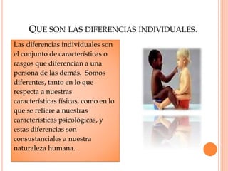 QUE SON LAS DIFERENCIAS INDIVIDUALES.
Las diferencias individuales son
el conjunto de características o
rasgos que diferencian a una
persona de las demás. Somos
diferentes, tanto en lo que
respecta a nuestras
características físicas, como en lo
que se refiere a nuestras
características psicológicas, y
estas diferencias son
consustanciales a nuestra
naturaleza humana.
 