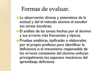 Formas de evaluar.
La observación directa y sistemática de la
actitud y del el método alumno al estudiar
sus tareas escolares.
El anàlisis de las tareas hechas por el alumno
y sus errores más frecuentes y típicos.
Pruebas analíticas, tipificadas o elaboradas
por el propio profesor, para identificar la
deficiencia o el mecanismo responsable de
los errores constantes del alumno; enfocan
principalmente los aspectos mecánicos del
aprendizaje deficiente.
 