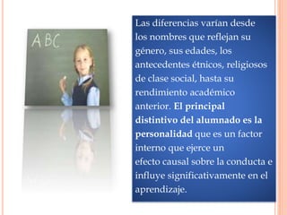 Las diferencias varían desde
los nombres que reflejan su
género, sus edades, los
antecedentes étnicos, religiosos
de clase social, hasta su
rendimiento académico
anterior. El principal
distintivo del alumnado es la
personalidad que es un factor
interno que ejerce un
efecto causal sobre la conducta e
influye significativamente en el
aprendizaje.
 
