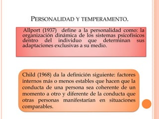 PERSONALIDAD Y TEMPERAMENTO.
Allport (1937) define a la personalidad como: la
organización dinámica de los sistemas psicofísicos
dentro del individuo que determinan sus
adaptaciones exclusivas a su medio.
Child (1968) da la definición siguiente: factores
internos más o menos estables que hacen que la
conducta de una persona sea coherente de un
momento a otro y diferente de la conducta que
otras personas manifestarían en situaciones
comparables.
 
