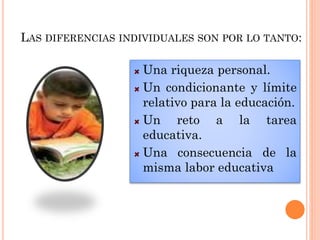 LAS DIFERENCIAS INDIVIDUALES SON POR LO TANTO:
Una riqueza personal.
Un condicionante y límite
relativo para la educación.
Un reto a la tarea
educativa.
Una consecuencia de la
misma labor educativa
 