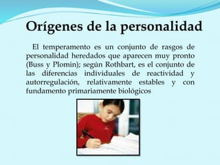 Orígenes de la personalidad
El temperamento es un conjunto de rasgos de
personalidad heredados que aparecen muy pronto
(Buss y Plomin); según Rothbart, es el conjunto de
las diferencias individuales de reactividad y
autorregulación, relativamente estables y con
fundamento primariamente biológicos
 