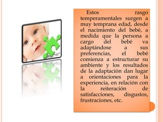 Estos rasgo
temperamentales surgen a
muy temprana edad, desde
el nacimiento del bebé, a
medida que la persona a
cargo del bebé va
adaptándose a sus
preferencias, el bebé
comienza a estructurar su
ambiente y los resultados
de la adaptación dan lugar
a orientaciones para la
experiencia, en relación con
la reiteración de
satisfacciones, disgustos,
frustraciones, etc.
 
