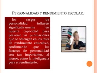 PERSONALIDAD Y RENDIMIENTO ESCOLAR.
los rasgos de
personalidad influyen
significativamente en
nuestra capacidad para
prevenir las puntuaciones
que se obtengan en los tests
de rendimiento educativo,
confirmando que los
factores de personalidad
son tan importantes, al
menos, como la inteligencia
para el rendimiento.
 