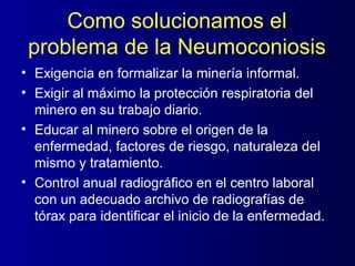 Como solucionamos el
 problema de la Neumoconiosis
• Exigencia en formalizar la minería informal.
• Exigir al máximo la protección respiratoria del
  minero en su trabajo diario.
• Educar al minero sobre el origen de la
  enfermedad, factores de riesgo, naturaleza del
  mismo y tratamiento.
• Control anual radiográfico en el centro laboral
  con un adecuado archivo de radiografías de
  tórax para identificar el inicio de la enfermedad.
 