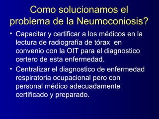 Como solucionamos el
problema de la Neumoconiosis?
• Capacitar y certificar a los médicos en la
  lectura de radiografía de tórax en
  convenio con la OIT para el diagnostico
  certero de esta enfermedad.
• Centralizar el diagnostico de enfermedad
  respiratoria ocupacional pero con
  personal médico adecuadamente
  certificado y preparado.
 