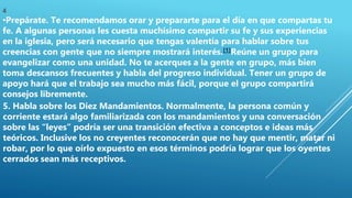 4
•Prepárate. Te recomendamos orar y prepararte para el día en que compartas tu
fe. A algunas personas les cuesta muchísimo compartir su fe y sus experiencias
en la iglesia, pero será necesario que tengas valentía para hablar sobre tus
creencias con gente que no siempre mostrará interés.[1]Reúne un grupo para
evangelizar como una unidad. No te acerques a la gente en grupo, más bien
toma descansos frecuentes y habla del progreso individual. Tener un grupo de
apoyo hará que el trabajo sea mucho más fácil, porque el grupo compartirá
consejos libremente.
5. Habla sobre los Diez Mandamientos. Normalmente, la persona común y
corriente estará algo familiarizada con los mandamientos y una conversación
sobre las “leyes” podría ser una transición efectiva a conceptos e ideas más
teóricos. Inclusive los no creyentes reconocerán que no hay que mentir, matar ni
robar, por lo que oírlo expuesto en esos términos podría lograr que los oyentes
cerrados sean más receptivos.
 