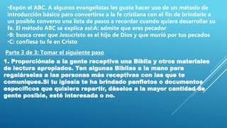 •Expón el ABC. A algunos evangelistas les gusta hacer uso de un método de
introducción básico para convertirse a la fe cristiana con el fin de brindarle a
un posible converso una lista de pasos a recordar cuando quiera desarrollar su
fe. El método ABC se explica así:A: admite que eres pecador
•B: busca creer que Jesucristo es el hijo de Dios y que murió por tus pecados
•C: confiesa tu fe en Cristo
Parte 3 de 3: Tomar el siguiente paso
1. Proporciónale a la gente receptiva una Biblia y otros materiales
de lectura apropiados. Ten algunas Biblias a la mano para
regalárselas a las personas más receptivas con las que te
comuniques.Si tu iglesia te ha brindado panfletos o documentos
específicos que quisiera repartir, dáselos a la mayor cantidad de
gente posible, esté interesada o no.
 