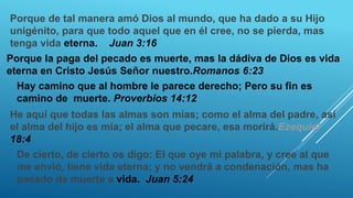 Porque de tal manera amó Dios al mundo, que ha dado a su Hijo
unigénito, para que todo aquel que en él cree, no se pierda, mas
tenga vida eterna. Juan 3:16
Porque la paga del pecado es muerte, mas la dádiva de Dios es vida
eterna en Cristo Jesús Señor nuestro.Romanos 6:23
Hay camino que al hombre le parece derecho; Pero su fin es
camino de muerte. Proverbios 14:12
He aquí que todas las almas son mías; como el alma del padre, así
el alma del hijo es mía; el alma que pecare, esa morirá.Ezequiel
18:4
De cierto, de cierto os digo: El que oye mi palabra, y cree al que
me envió, tiene vida eterna; y no vendrá a condenación, mas ha
pasado de muerte a vida. Juan 5:24
 