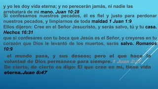 y yo les doy vida eterna; y no perecerán jamás, ni nadie las
arrebatará de mi mano. Juan 10:28
Si confesamos nuestros pecados, él es fiel y justo para perdonar
nuestros pecados, y limpiarnos de toda maldad 1 Juan 1:9
Ellos dijeron: Cree en el Señor Jesucristo, y serás salvo, tú y tu casa.
Hechos 16:31
que si confesares con tu boca que Jesús es el Señor, y creyeres en tu
corazón que Dios le levantó de los muertos, serás salvo. Romanos
10:9
el mundo pasa, y sus deseos; pero el que hace la
voluntad de Dios permanece para siempre.1 Juan 2:17
De cierto, de cierto os digo: El que cree en mí, tiene vida
eterna.Juan 6:47
 