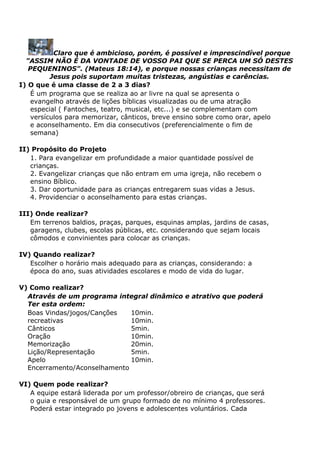Claro que é ambicioso, porém, é possível e imprescindível porque
"ASSIM NÃO É DA VONTADE DE VOSSO PAI QUE SE PERCA UM SÓ DESTES
PEQUENINOS". (Mateus 18:14), e porque nossas crianças necessitam de
Jesus pois suportam muitas tristezas, angústias e carências.
I) O que é uma classe de 2 a 3 dias?
É um programa que se realiza ao ar livre na qual se apresenta o
evangelho através de lições bíblicas visualizadas ou de uma atração
especial ( Fantoches, teatro, musical, etc...) e se complementam com
versículos para memorizar, cânticos, breve ensino sobre como orar, apelo
e aconselhamento. Em dia consecutivos (preferencialmente o fim de
semana)
II) Propósito do Projeto
1. Para evangelizar em profundidade a maior quantidade possível de
crianças.
2. Evangelizar crianças que não entram em uma igreja, não recebem o
ensino Bíblico.
3. Dar oportunidade para as crianças entregarem suas vidas a Jesus.
4. Providenciar o aconselhamento para estas crianças.
III) Onde realizar?
Em terrenos baldios, praças, parques, esquinas amplas, jardins de casas,
garagens, clubes, escolas públicas, etc. considerando que sejam locais
cômodos e convinientes para colocar as crianças.
IV) Quando realizar?
Escolher o horário mais adequado para as crianças, considerando: a
época do ano, suas atividades escolares e modo de vida do lugar.
V) Como realizar?
Através de um programa integral dinâmico e atrativo que poderá
Ter esta ordem:
Boas Vindas/jogos/Canções
recreativas
Cânticos
Oração
Memorização
Lição/Representação
Apelo
Encerramento/Aconselhamento
10min.
10min.
5min.
10min.
20min.
5min.
10min.
VI) Quem pode realizar?
A equipe estará liderada por um professor/obreiro de crianças, que será
o guia e responsável de um grupo formado de no mínimo 4 professores.
Poderá estar integrado po jovens e adolescentes voluntários. Cada
 
