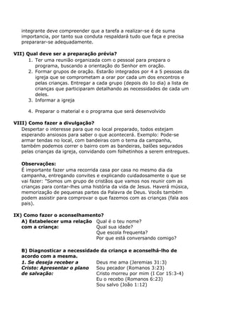 integrante deve compreender que a tarefa a realizar-se é de suma
importancia, por tanto sua conduta respaldará tudo que faça e precisa
prepararar-se adequadamente.
VII) Qual deve ser a preparação prévia?
1. Ter uma reunião organizada com o pessoal para prepara o
programa, buscando a orientação do Senhor em oração.
2. Formar grupos de oração. Estarão integrados por 4 a 5 pessoas da
igreja que se comprometam a orar por cada um dos encontros e
pelas crianças. Entregar a cada grupo (depois do 1o dia) a lista de
crianças que participaram detalhando as necessidades de cada um
deles.
3. Informar a igreja
4. Preparar o material e o programa que será desenvolvido
VIII) Como fazer a divulgação?
Despertar o interesse para que no local preparado, todos estejam
esperando ansiosos para saber o que acontecerá. Exemplo: Pode-se
armar tendas no local, com bandeiras com o tema da campanha,
também podemos correr o bairro com as bandeiras, balões segurados
pelas crianças da igreja, convidando com folhetinhos a serem entregues.
Observações:
É importante fazer uma recorrida casa por casa no mesmo dia da
campanha, entregando convites e explicando cuidadosamente o que se
vai fazer: "Somos um grupo de cristãos que vamos nos reunir com as
crianças para contar-lhes uma história da vida de Jesus. Haverá música,
memorização de pequenas partes da Palavra de Deus. Vocês também
podem assistir para comprovar o que fazemos com as crianças (fala aos
pais).
IX) Como fazer o aconselhamento?
A) Estabelecer uma relação
com a criança:
Qual é o teu nome?
Qual sua idade?
Que escola frequenta?
Por que está conversando comigo?
B) Diagnosticar a necessidade da criança e aconselhá-lho de
acordo com a mesma.
1. Se deseja receber a
Cristo: Apresentar o plano
de salvação:
Deus me ama (Jeremias 31:3)
Sou pecador (Romanos 3:23)
Cristo morreu por mim (I Cor 15:3-4)
Eu o recebo (Romanos 6:23)
Sou salvo (João 1:12)
 