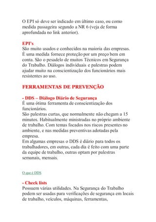 O EPI só deve ser indicado em último caso, ou como
medida passageira segundo a NR 6 (veja de forma
aprofundada no link anterior).
EPI’s
São muito usados e conhecidos na maioria das empresas.
É uma medida fornece proteção por um preço bem em
conta. São o pesadelo de muitos Técnicos em Segurança
do Trabalho. Diálogos individuais e palestras podem
ajudar muito na conscientização dos funcionários mais
resistentes ao uso.
FERRAMENTAS DE PREVENÇÃO
- DDS – Diálogo Diário de Segurança
É uma ótima ferramenta de conscientização dos
funcionários.
São palestras curtas, que normalmente não chegam a 15
minutos. Habitualmente ministradas no próprio ambiente
de trabalho. Com temas focados nos riscos presentes no
ambiente, e nas medidas preventivas adotadas pela
empresa.
Em algumas empresas o DDS é diário para todos os
trabalhadores, em outras, cada dia é feito com uma parte
da equipe de trabalho, outras optam por palestras
semanais, mensais.
O que é DDS
- Check lists
Possuem várias utilidades. Na Segurança do Trabalho
podem ser usadas para verificações de segurança em locais
de trabalho, veículos, máquinas, ferramentas,
 