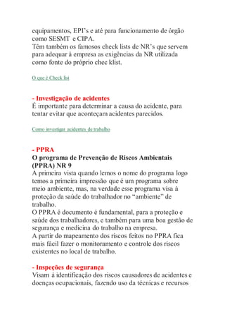 equipamentos, EPI’s e até para funcionamento de órgão
como SESMT e CIPA.
Têm também os famosos check lists de NR’s que servem
para adequar à empresa as exigências da NR utilizada
como fonte do próprio chec klist.
O que é Check list
- Investigação de acidentes
É importante para determinar a causa do acidente, para
tentar evitar que aconteçam acidentes parecidos.
Como investigar acidentes de trabalho
- PPRA
O programa de Prevenção de Riscos Ambientais
(PPRA) NR 9
A primeira vista quando lemos o nome do programa logo
temos a primeira impressão que é um programa sobre
meio ambiente, mas, na verdade esse programa visa à
proteção da saúde do trabalhador no “ambiente” de
trabalho.
O PPRA é documento é fundamental, para a proteção e
saúde dos trabalhadores, e também para uma boa gestão de
segurança e medicina do trabalho na empresa.
A partir do mapeamento dos riscos feitos no PPRA fica
mais fácil fazer o monitoramento e controle dos riscos
existentes no local de trabalho.
- Inspeções de segurança
Visam à identificação dos riscos causadores de acidentes e
doenças ocupacionais, fazendo uso da técnicas e recursos
 
