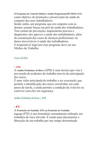 O Programa de Controle Médico e Saúde Ocupacional (PCMSO) tem
como objetivo de promoção e preservação da saúde do
conjunto dos seus trabalhadores.
Sendo então, um programa que em conjunto com os
demais somará forças em prol da saúde dos trabalhadores.
Tem caráter de prevenção, mapeamento precoce e
diagnóstico dos agravos a saúde dos trabalhadores, além
da constatação dos casos de doenças profissionais ou
danos irreversíveis à saúde dos trabalhadores.
O responsável legal por esse programa deve ser um
Médico do Trabalho.
O que é PCMSO
- APR
A Análise Preliminar de Risco (APR) é uma técnica que visa à
prevenção de acidentes do trabalho através da antecipação
dos riscos.
É uma visão antecipada do trabalho a ser executado, que
permite a identificação dos riscos envolvidos em cada
passo da tarefa, e ainda permite a condição de evitá-los ou
conviver com eles em segurança.
Análise Preliminar de Risco – APR
- PT
A Permissão de Trabalho (PT) ou Permissão de Trabalho
Especial (PTE) é um formulário normalmente utilizado em
trabalhos de risco elevado. É usado para documentar a
liberação de um trabalho por um tempo determinado.
 