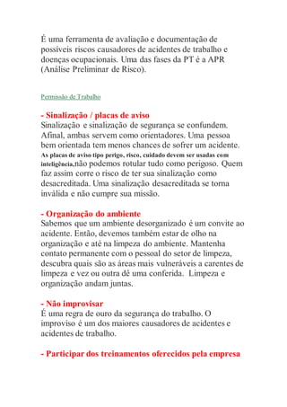 É uma ferramenta de avaliação e documentação de
possíveis riscos causadores de acidentes de trabalho e
doenças ocupacionais. Uma das fases da PT é a APR
(Análise Preliminar de Risco).
Permissão de Trabalho
- Sinalização / placas de aviso
Sinalização e sinalização de segurança se confundem.
Afinal, ambas servem como orientadores. Uma pessoa
bem orientada tem menos chances de sofrer um acidente.
As placas de aviso tipo perigo, risco, cuidado devem ser usadas com
inteligência,não podemos rotular tudo como perigoso. Quem
faz assim corre o risco de ter sua sinalização como
desacreditada. Uma sinalização desacreditada se torna
inválida e não cumpre sua missão.
- Organização do ambiente
Sabemos que um ambiente desorganizado é um convite ao
acidente. Então, devemos também estar de olho na
organização e até na limpeza do ambiente. Mantenha
contato permanente com o pessoal do setor de limpeza,
descubra quais são as áreas mais vulneráveis a carentes de
limpeza e vez ou outra dê uma conferida. Limpeza e
organização andam juntas.
- Não improvisar
É uma regra de ouro da segurança do trabalho. O
improviso é um dos maiores causadores de acidentes e
acidentes de trabalho.
- Participar dos treinamentos oferecidos pela empresa
 