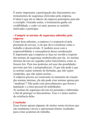 É muito importante a participação dos funcionários nos
treinamentos de segurança oferecidos pela empresa.
O ideal é que até os líderes da empresa participem para dar
o exemplo. Fazendo assim, o treinamento ganha em
credibilidade, e cada vez mais pessoas se sentirão
motivadas a participar.
- Cumprir as normas de segurança adotadas pela
empresa
Como bem sabemos, a empresa é a responsável pela
prestação de serviço, é ela que deve coordenar como o
trabalho é desenvolvido. E também arcar com a
responsabilidade e conseqüência dessa coordenação.
É importante que a empresa se faça ser ouvida a respeito
das normas de segurança estabelecidas por ela. As normas
internas devem ser seguidas pelos funcionários como se
fossem leis. Para isso podemos até usar das penalidades
previstas por leis e jurisprudências. O que não pode é que
as normas sejam somente de fachadas, que não sejam
cumpridas, que não sejam aceitas…
A empresa precisa ser consciente no momento da criação
das normas internas, ela não pode criar normas apenas por
“modismo”! Não pode criar procedimentos que ferem a
legislação e a ética pessoal do trabalhador.
As normas de segurança devem ser pensadas e elaboradas
a fim de proteger os funcionários. Esse é o único motivo
da existência delas.
Conclusão
Essas foram apenas algumas de muitas outras técnicas que
são totalmente viáveis e apresentam ótimos resultados
para evitar acidentes de trabalho.
 