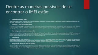 Dentre as maneiras possíveis de se
encontrar o IMEI estão:
 Ligar para o número *#06#
Após digitar esse número, uma tela com o IMEI do aparelho irá aparecer automaticamente. Tire um print da tela ou anote o número IMEI em
um papel, guardando-o em um lugar seguro.
 Consultar a caixa do aparelho celular
A presença do número IMEI é obrigatória na caixa do aparelho móvel. Esse, normalmente, está localizado no verso da caixa, na parte de baixo
e com um código de barras. Portanto, ao adquirir um novo celular, guarde a caixa em um lugar seguro e de fácil acesso. Nada de jogar a
caixa fora!
 Nas configurações de sistema do aparelho
Nesse método, você deve acessar a parte de “Configurações”, “Ajustes” e/ou “Sobre” do aparelho, tanto em dispositivos iOS (iPhones) quanto
Android (Motorola, Samsung, LG, Xiaomi etc). Em seguida, deslize a tela até encontrar a parte de IMEI. Você pode anotar o número em um
pedaço de papel e guardar, para caso fique sem o telefone fisicamente.
 Pela internet
Para aparelhos Apple, pode-se acessar a Central de controle do Apple ID, através da internet. Você deverá iniciar sua sessão, com seu email e
senha, e selecionar o dispositivo em questão. Para dispositivos Android, existe a opção “Encontre meu dispositivo“, acessada através do login
da sua conta Google. Na parte de cima na esquerda, toque no aparelho desejado e o número IMEI aparecerá.
 Na gaveta do chip ou no verso do aparelho
Alguns aparelhos Apple mais antigos informam o número IMEI na bandeja do chip e no verso do telefone, na parte inferior. Cabe destacar, no
entanto, que hoje em dia, os aparelhos mais recentes não apresentam essa opção. Portanto, caso você não tenha essas informações, utilize
as outras opções para encontrar o IMEI mostradas no presente artigo.
 