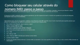 Como bloquear seu celular através do
número IMEI: passo a passo
Essa é a primeira coisa que deve ser feita após uma pessoa ter sido roubada ou ter perdido o aparelho, uma vez que deixará o celular
praticamente inutilizável, impossibilitando ligações, chamadas, acesso à internet móvel (3G, 4G e 5G) etc.
O bloqueio do IMEI é realizado pelas próprias operadoras, que são capazes de inserir o número em questão em uma lista de bloqueio,
restringindo todas essas funcionalidades.
Cabe destacar que, uma vez recuperado o telefone, esse bloqueio pode ser revertido. Isso é muito importante para aquelas pessoas que
acharam ou recuperaram seu telefone e pretendem continuar com a mesma linha.
 Para realizar esse bloqueio, siga os passos a seguir:
 Tenha o número IMEI em mãos
 Ligue para a operadora para solicitar o bloqueio
 Os números das principais operadores de telefonia são:
 Vivo: 1058
 Tim: 1056 ou *144
 Claro: 1052 (ou 0800 72 36 626 para clientes Combo Multi)
 Correios Celular: 10543
 O dono do aparelho deverá informar o número IMEI ao atendente. Caso esse aparelho tenha dois chips, os dois números IMEIs deverão ser
informados!
 