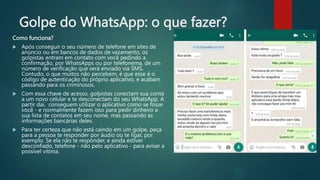 Golpe do WhatsApp: o que fazer?
Como funciona?
 Após conseguir o seu número de telefone em sites de
anúncio ou em bancos de dados de vazamento, os
golpistas entram em contato com você pedindo a
confirmação, por WhatsApps ou por telefonema, de um
número de verificação que será enviado via SMS.
Contudo, o que muitos não percebem, é que esse é o
código de autenticação do próprio aplicativo, e acabam
passando para os criminosos.
 Com essa chave de acesso, golpistas conectam sua conta
a um novo celular e te desconectam do seu WhatsApp. A
partir daí, conseguem utilizar o aplicativo como se fosse
você - e normalmente fazem isso para pedir dinheiro a
sua lista de contatos em seu nome, mas passando as
informações bancárias deles.
 Para ter certeza que não está caindo em um golpe, peça
para a pessoa te responder por áudio ou te ligar, por
exemplo. Se ela não te responder, e ainda estiver
desconfiado, telefone - não pelo aplicativo - para avisar a
possível vítima.
 